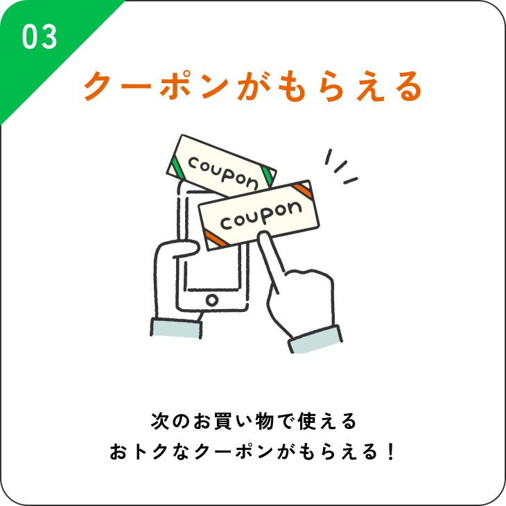 03 クーポンがもらえる 次のお買い物で使えるおトクなクーポンがもらえる！